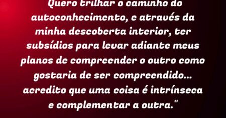 “Quero trilhar o caminho do autoconhecimento, e através da minha descoberta interior, ter subsídios para levar adiante meus planos de compreender o outro como gostaria de ser compreendido… acredito que uma coisa é intrínseca e complementar a outra.”