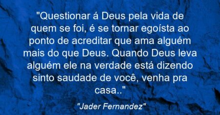 “Questionar á Deus pela vida de quem se foi, é se tornar egoísta ao ponto de acreditar que ama alguém mais do que Deus. Quando Deus leva alguém ele na verdade está dizendo: sinto saudade de você, venha pra casa..”