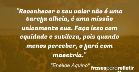 “Reconhecer o seu valor não é uma tarefa alheia, é uma missão unicamente sua. Faça isso com equidade e sutileza, pois quando menos perceber, o fará com maestria.”