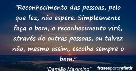 “Reconhecimento das pessoas, pelo que fez, não espere. Simplesmente faça o bem, o reconhecimento virá, através de outras pessoas, ou talvez não, mesmo assim, escolha sempre o bem.”