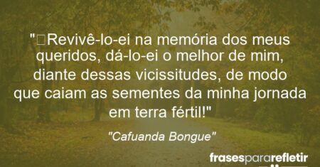 “Revivê-lo-ei na memória dos meus queridos, dá-lo-ei o melhor de mim, diante dessas vicissitudes, de modo que caiam as sementes da minha jornada em terra fértil!”
