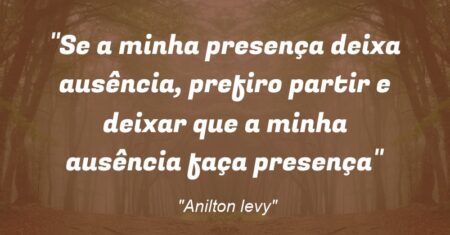 “Se a minha presença deixa ausência, prefiro partir e deixar que a minha ausência faça presença”