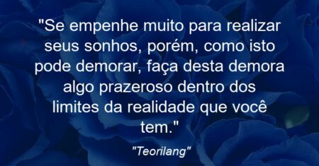 ““Se empenhe muito para realizar seus sonhos, porém, como isto pode demorar, faça desta demora algo prazeroso dentro dos limites da realidade que você tem”.”
