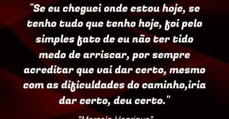 “Se eu cheguei onde estou hoje, se tenho tudo que tenho hoje, foi pelo simples fato de eu não ter tido medo de arriscar, por sempre acreditar que vai dar certo, mesmo com as dificuldades do caminho,iria dar certo, deu certo.”