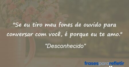“Se eu tiro meu fones de ouvido para conversar com você, é porque eu te amo.”