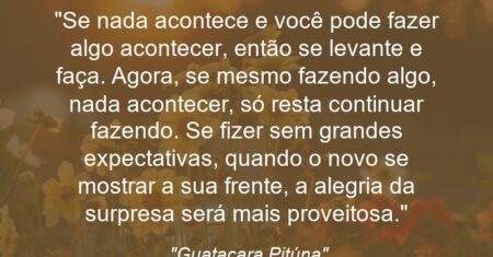 “Se nada acontece e você pode fazer algo acontecer, então se levante e faça. Agora, se mesmo fazendo algo, nada acontecer, só resta continuar fazendo. Se fizer sem grandes expectativas, quando o novo se mostrar a sua frente, a alegria da surpresa será mais proveitosa.”