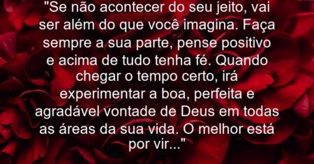 “Se não acontecer do seu jeito, vai ser além do que você imagina. Faça sempre a sua parte, pense positivo e acima de tudo tenha fé. Quando chegar o tempo certo, irá experimentar a boa, perfeita e agradável vontade de Deus em todas as áreas da sua vida. O melhor está por vir…”