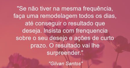 “Se não tiver na mesma frequência, faça uma remodelagem todos os dias, até conseguir o resultado que deseja. Insista com frenquencia sobre o seu desejo e ações de curto prazo. O resultado vai lhe surpreender.”