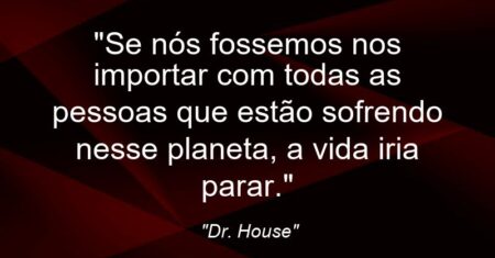 “Se nós fossemos nos importar com todas as pessoas que estão sofrendo nesse planeta, a vida iria parar.”
