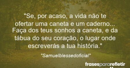 “Se, por acaso, a vida não te ofertar uma caneta e um caderno… Faça dos teus sonhos a caneta, e da tábua do seu coração, o lugar onde escreverás a tua história.”