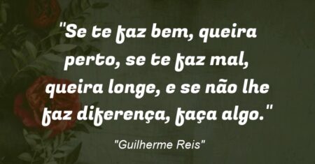 “Se te faz bem, queira perto, se te faz mal, queira longe, e se não lhe faz diferença, faça algo.”