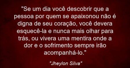 “Se um dia você descobrir que a pessoa por quem se apaixonou não é digna de seu coração, você devera esquecê-la e nunca mais olhar para trás, ou vivera uma mentira onde a dor e o sofrimento sempre irão acompanhá-lo.”