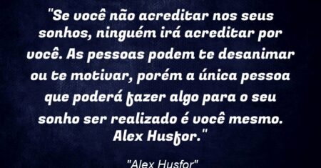 “Se você não acreditar nos seus sonhos, ninguém irá acreditar por você. As pessoas podem te desanimar ou te motivar, porém a única pessoa que poderá fazer algo para o seu sonho ser realizado é você mesmo. (Alex Husfor).”
