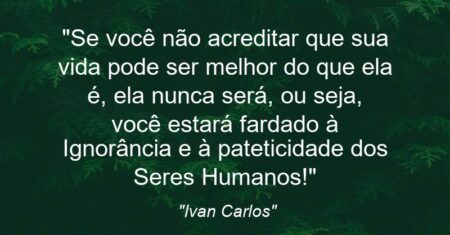 “Se você não acreditar que sua vida pode ser melhor do que ela é, ela nunca será, ou seja, você estará fardado à Ignorância e à pateticidade dos Seres Humanos!”