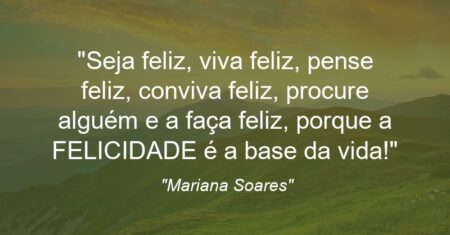 “”Seja feliz, viva feliz, pense feliz, conviva feliz, procure alguém e a faça feliz, porque a FELICIDADE é a base da vida!””