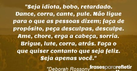 “Seja idiota, bobo, retardado. Dance, corra, cante, pule. Não ligue para o que as pessoas dizem; faça de propósito, peça desculpas, desculpe. Ame, chore, erga a cabeça, sorria. Brigue, lute, corra, atrás. Faça o que quiser contanto que seja feliz. Seja apenas você.”