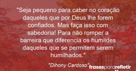 “Seja pequeno para caber no coração daqueles que por Deus lhe forem confiados. Mas faça isso com sabedoria! Para não romper a barreira que diferencia os humildes daqueles que se permitem serem humilhados.”