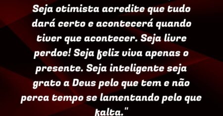“Seja realista: creia em milagres! Seja otimista: acredite que tudo dará certo e acontecerá quando tiver que acontecer. Seja livre: perdoe! Seja feliz: viva apenas o presente. Seja inteligente: seja grato a Deus pelo que tem e não perca tempo se lamentando pelo que falta.”