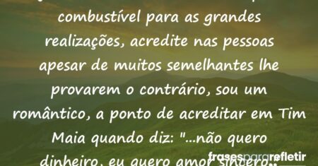 “Seja um eterno sonhador, a utopia é o combustível para as grandes realizações, acredite nas pessoas apesar de muitos semelhantes lhe provarem o contrário, sou um romântico, a ponto de acreditar em Tim Maia quando diz: “…não quero dinheiro, eu quero amor sincero,”