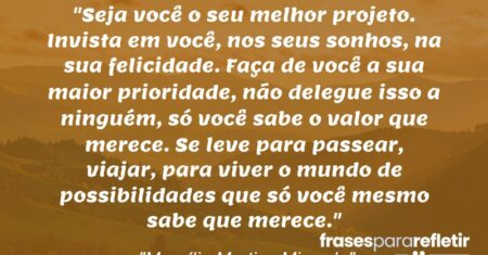 “Seja você o seu melhor projeto. Invista em você, nos seus sonhos, na sua felicidade. Faça de você a sua maior prioridade, não delegue isso a ninguém, só você sabe o valor que merece. Se leve para passear, viajar, para viver o mundo de possibilidades que só você mesmo sabe que merece.”