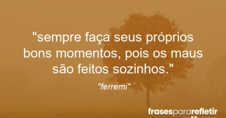 “sempre faça seus próprios bons momentos, pois os maus são feitos sozinhos.”