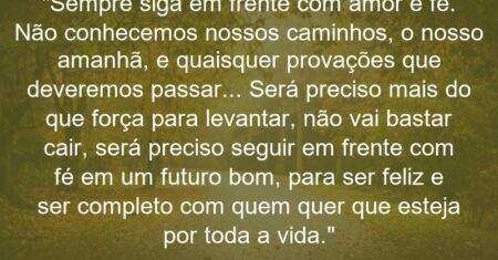 “Sempre siga em frente com amor e fé. Não conhecemos nossos caminhos, o nosso amanhã, e quaisquer provações que deveremos passar… Será preciso mais do que força para levantar, não vai bastar cair, será preciso seguir em frente com fé em um futuro bom, para ser feliz e ser completo com quem quer que esteja por toda a vida.”