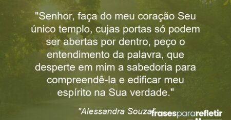 “Senhor, faça do meu coração Seu único templo, cujas portas só podem ser abertas por dentro, peço o entendimento da palavra, que desperte em mim a sabedoria para compreendê-la e edificar meu espírito na Sua verdade.”