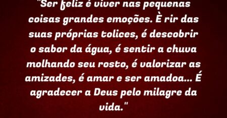“Ser feliz é viver nas pequenas coisas grandes emoções. È rir das suas próprias tolices, é descobrir o sabor da água, é sentir a chuva molhando seu rosto, é valorizar as amizades, é amar e ser amado(a)… É agradecer a Deus pelo milagre da vida.”