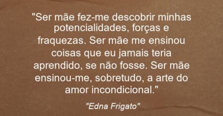 “Ser mãe fez-me descobrir minhas potencialidades, forças e fraquezas. Ser mãe me ensinou coisas que eu jamais teria aprendido, se não fosse. Ser mãe ensinou-me, sobretudo, a arte do amor incondicional.”