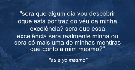 “sera que algum dia vou descobrir oque esta por traz do véu da minha excelência? sera que essa excelência sera realmente minha ou sera só mais uma de minhas mentiras que conto a mim mesmo?”