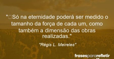 “Só na eternidade poderá ser medido o tamanho da força de cada um, como também a dimensão das obras realizadas.”