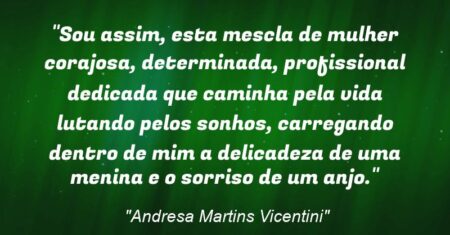 “Sou assim, esta mescla de mulher corajosa, determinada, profissional dedicada que caminha pela vida lutando pelos sonhos, carregando dentro de mim a delicadeza de uma menina e o sorriso de um anjo.”