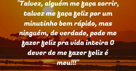 “Talvez, alguém me faça sorrir, talvez me faça feliz por um minutinho bem rápido, mas ninguém, de verdade, pode me fazer feliz pra vida inteira: O dever de me fazer feliz é meu!!!”