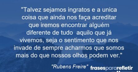 “Talvez sejamos ingratos e a unica coisa que ainda nos faça acreditar que iremos encontrar alguém diferente de tudo aquilo que já vivemos, seja o sentimento que nos invade de sempre acharmos que somos mais do que nossos olhos podem ver.”