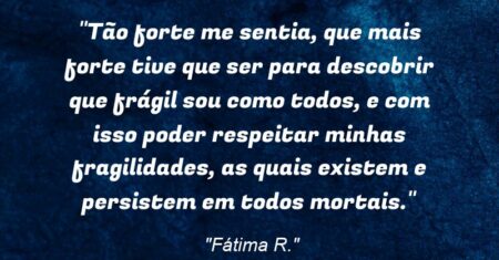 “Tão forte me sentia, que mais forte tive que ser para descobrir que frágil sou como todos, e com isso poder respeitar minhas fragilidades, as quais existem e persistem em todos mortais.”