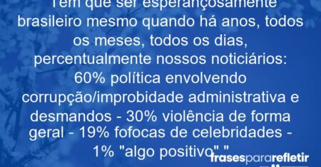 “Tem que ser esperançosamente brasileiro mesmo quando há anos, todos os meses, todos os dias, percentualmente nossos noticiários: 60% política envolvendo corrupção/improbidade administrativa e desmandos – 30% violência de forma geral – 19% fofocas de celebridades – 1% “algo positivo”.”