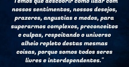 “Temos que descobrir como lidar com nossos sentimentos, nossos desejos, prazeres, angustias e medos, para superarmos complexos, preconceitos e culpas, respeitando o universo alheio repleto destas mesmas coisas, porque somos todos seres livres e interdependentes.”