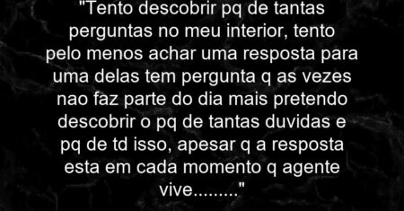 “Tento descobrir pq de tantas perguntas no meu interior, tento pelo menos achar uma resposta para uma delas tem pergunta q as vezes nao faz parte do dia mais pretendo descobrir o pq de tantas duvidas e pq de td isso, apesar q a resposta esta em cada momento q agente vive………”