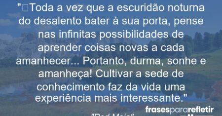 “Toda a vez que a escuridão noturna do desalento bater à sua porta, pense nas infinitas possibilidades de aprender coisas novas a cada amanhecer… Portanto, durma, sonhe e amanheça! Cultivar a sede de conhecimento faz da vida uma experiência mais interessante.”