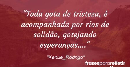 “Toda gota de tristeza, é acompanhada por rios de solidão, gotejando esperanças….”