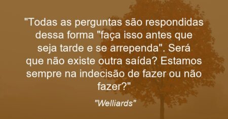 “Todas as perguntas são respondidas dessa forma: “faça isso antes que seja tarde e se arrependa”. Será que não existe outra saída? Estamos sempre na indecisão de fazer ou não fazer?”