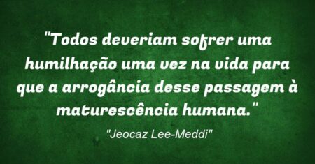 “Todos deveriam sofrer uma humilhação uma vez na vida para que a arrogância desse passagem à maturescência humana.”