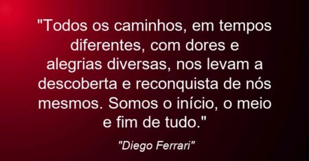“Todos os caminhos, em tempos diferentes, com dores e alegrias diversas, nos levam a descoberta e reconquista de nós mesmos. Somos o início, o meio e fim de tudo.”