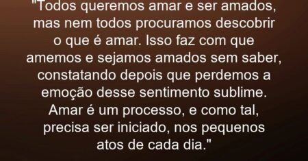 “Todos queremos amar e ser amados, mas nem todos procuramos descobrir o que é amar. Isso faz com que amemos e sejamos amados sem saber, constatando depois que perdemos a emoção desse sentimento sublime. Amar é um processo, e como tal, precisa ser iniciado, nos pequenos atos de cada dia.”