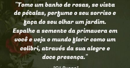 “Tome um banho de rosas, se vista de pétalas, perfume o seu sorriso e faça do seu olhar um jardim. Espalhe a semente da primavera em você e veja o mundo florir como um colibri, através da sua alegre e doce presença.”