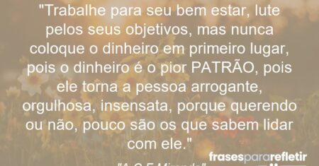 “Trabalhe para seu bem estar, lute pelos seus objetivos, mas nunca coloque o dinheiro em primeiro lugar, pois o dinheiro é o pior PATRÃO, pois ele torna a pessoa arrogante, orgulhosa, insensata, porque querendo ou não, pouco são os que sabem lidar com ele.”