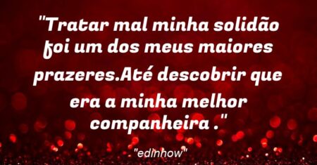 “Tratar mal minha solidão foi um dos meus maiores prazeres.Até descobrir que era a minha melhor companheira .”