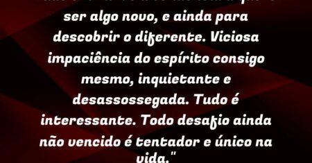 “Tudo em mim é a tendência a querer ser algo novo, e ainda para descobrir o diferente. Viciosa impaciência do espírito consigo mesmo, inquietante e desassossegada. Tudo é interessante. Todo desafio ainda não vencido é tentador e único na vida.”