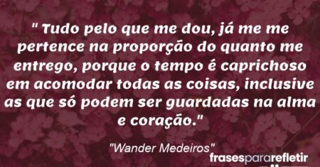 “Tudo pelo que me dou, já me me pertence na proporção do quanto me entrego, porque o tempo é caprichoso em acomodar todas as coisas, inclusive as que só podem ser guardadas na alma e coração.”