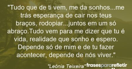 “Tudo que de ti vem, me da sonhos…me trás esperança de cair nos teus braços, rodopiar…juntos em um só abraço.Tudo vem para me dizer que tu é vida, realidade que sonho e espero. Depende só de mim e de tu fazer acontecer, depende de nós viver.”